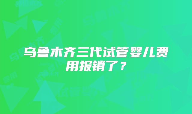 乌鲁木齐三代试管婴儿费用报销了？