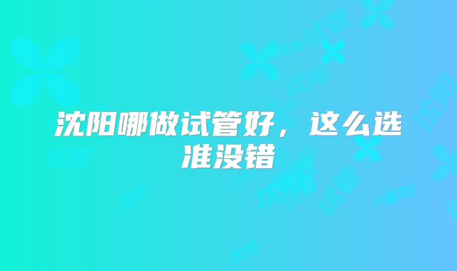 沈阳哪做试管好,这么选准没错