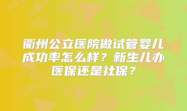 衢州公立医院做试管婴儿成功率怎么样？新生儿办医保还是社保？
