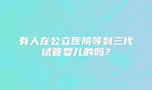 有人在公立医院等到三代试管婴儿的吗?