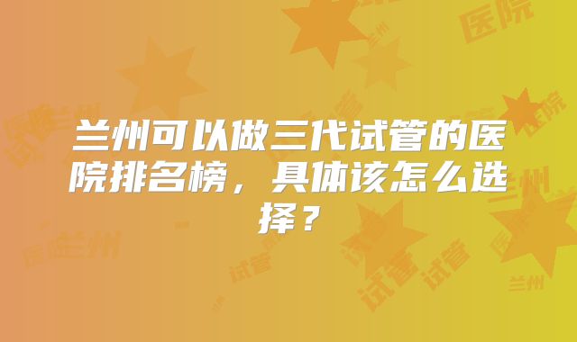兰州可以做三代试管的医院排名榜,具体该怎么选择?