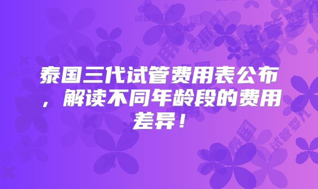 泰国三代试管费用表公布,解读不同年龄段的费用差异!