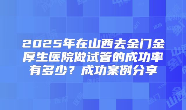 2025年在山西去金门金厚生医院做试管的成功率有多少？成功案例分享