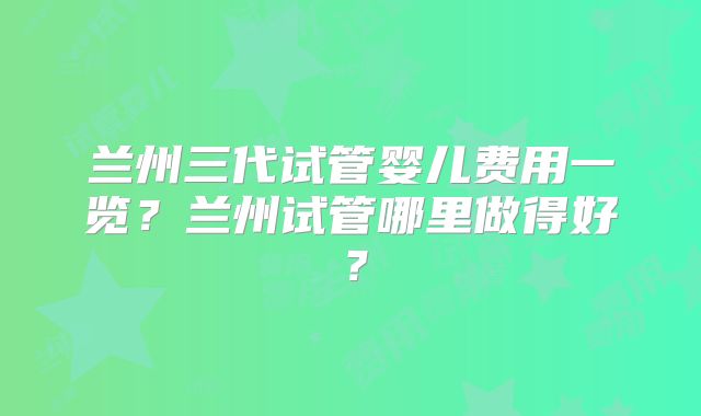 兰州三代试管婴儿费用一览？兰州试管哪里做得好？
