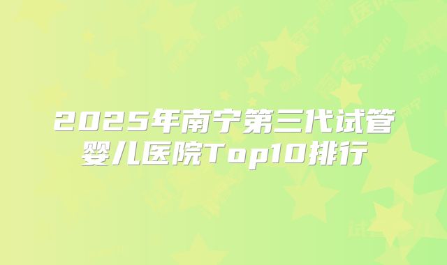 2025年南宁第三代试管婴儿医院Top10排行