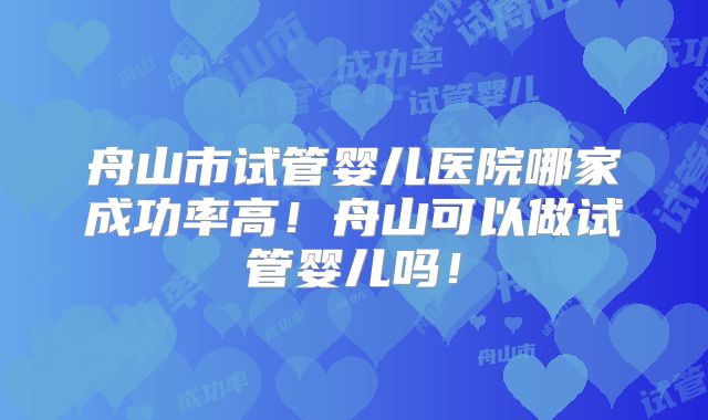 舟山市试管婴儿医院哪家成功率高！舟山可以做试管婴儿吗！