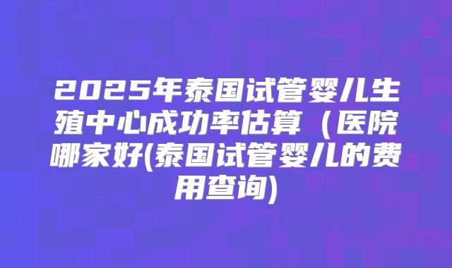 2025年泰国试管婴儿生殖中心成功率估算(医院哪家好(泰国试管婴儿的费用查询)