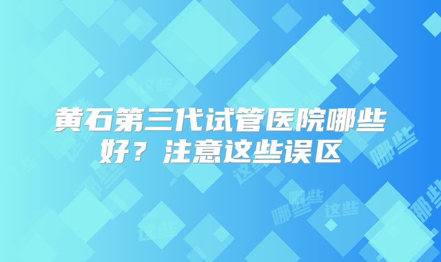 黄石第三代试管医院哪些好？注意这些误区