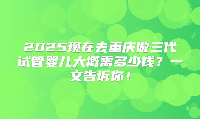 2025现在去重庆做三代试管婴儿大概需多少钱?一文告诉你!