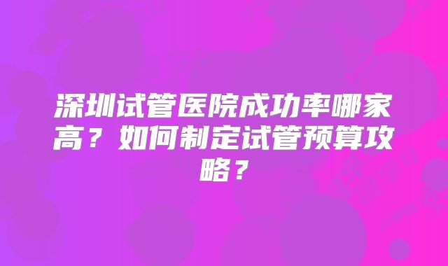 深圳试管医院成功率哪家高？如何制定试管预算攻略？