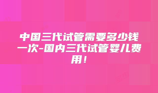 中国三代试管需要多少钱一次-国内三代试管婴儿费用！