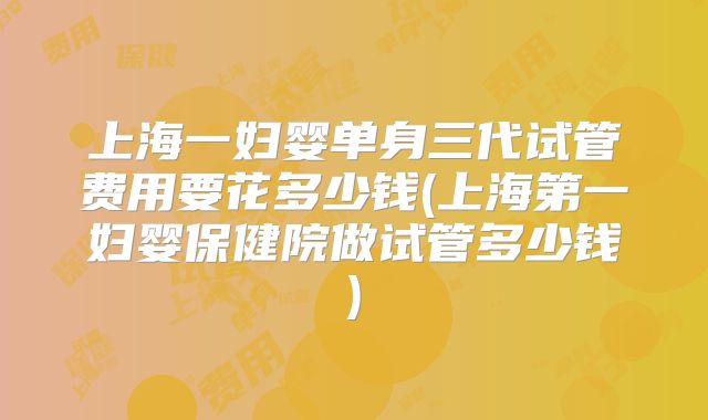 上海一妇婴单身三代试管费用要花多少钱(上海第一妇婴保健院做试管多少钱)