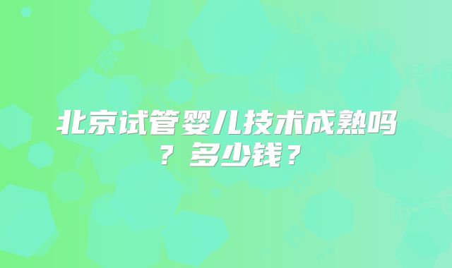 北京试管婴儿技术成熟吗？多少钱？