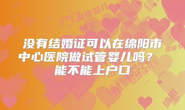 没有结婚证可以在绵阳市中心医院做试管婴儿吗？ 能不能上户口