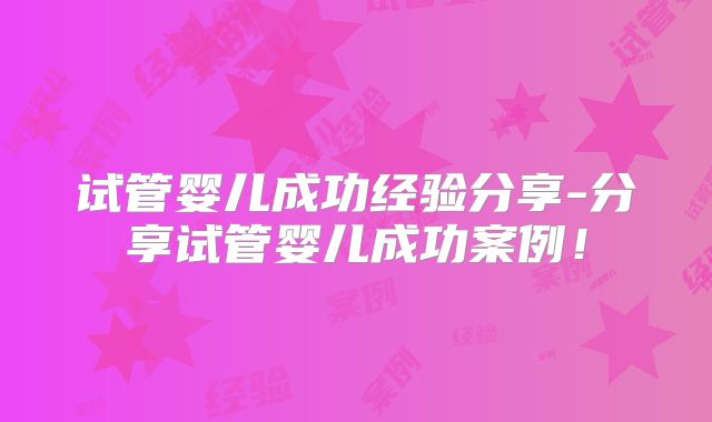 试管婴儿成功经验分享-分享试管婴儿成功案例！