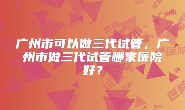 广州市可以做三代试管，广州市做三代试管哪家医院好？