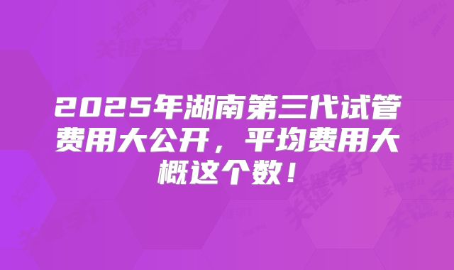 2025年湖南第三代试管费用大公开，平均费用大概这个数！