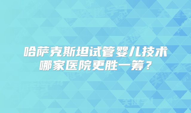 哈萨克斯坦试管婴儿技术哪家医院更胜一筹?