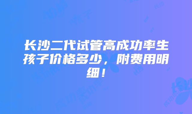 长沙二代试管高成功率生孩子价格多少，附费用明细！
