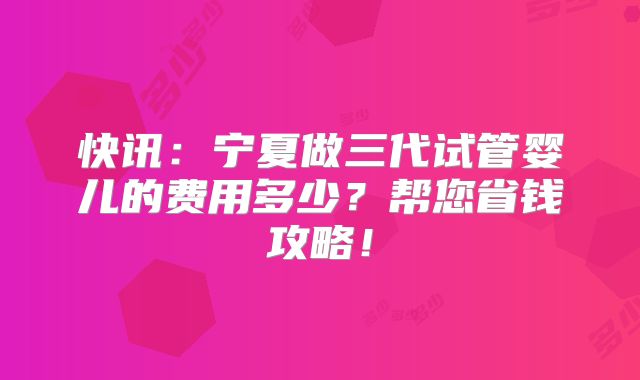 快讯：宁夏做三代试管婴儿的费用多少？帮您省钱攻略！