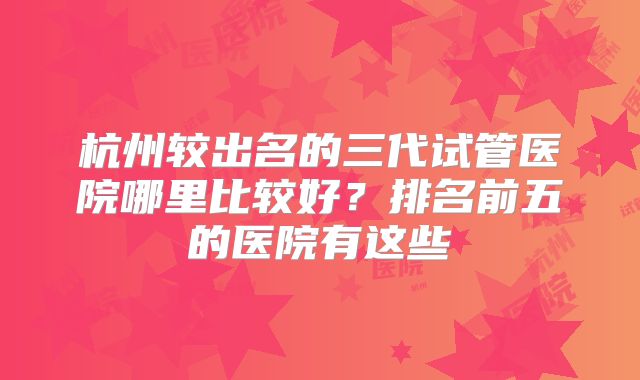 杭州较出名的三代试管医院哪里比较好?排名前五的医院有这些