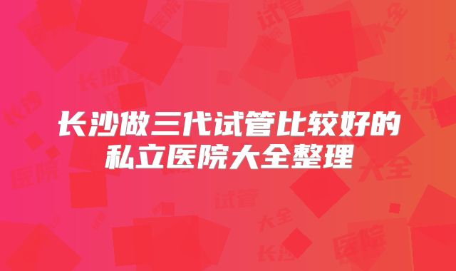 长沙做三代试管比较好的私立医院大全整理