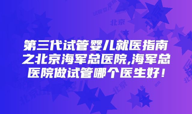 第三代试管婴儿就医指南之北京海军总医院,海军总医院做试管哪个医生好！
