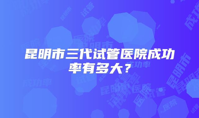 昆明市三代试管医院成功率有多大?