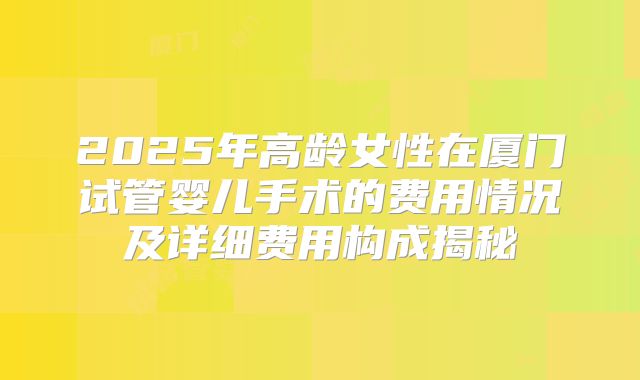 2025年高龄女性在厦门试管婴儿手术的费用情况及详细费用构成揭秘