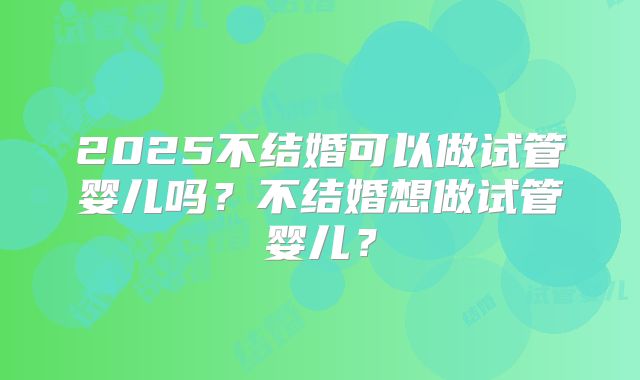2025不结婚可以做试管婴儿吗？不结婚想做试管婴儿？