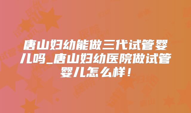 唐山妇幼能做三代试管婴儿吗_唐山妇幼医院做试管婴儿怎么样！