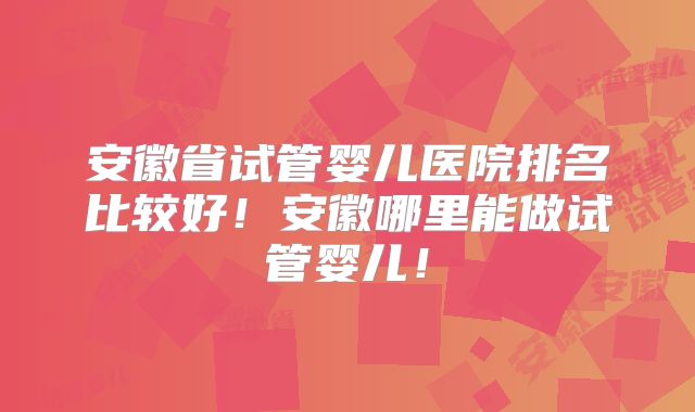 安徽省试管婴儿医院排名比较好!安徽哪里能做试管婴儿!
