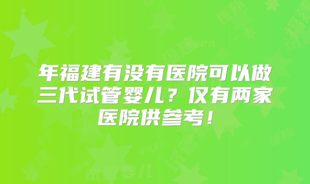年福建有没有医院可以做三代试管婴儿?仅有两家医院供参考!