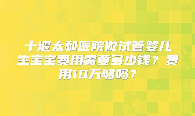 十堰太和医院做试管婴儿生宝宝费用需要多少钱？费用10万够吗？