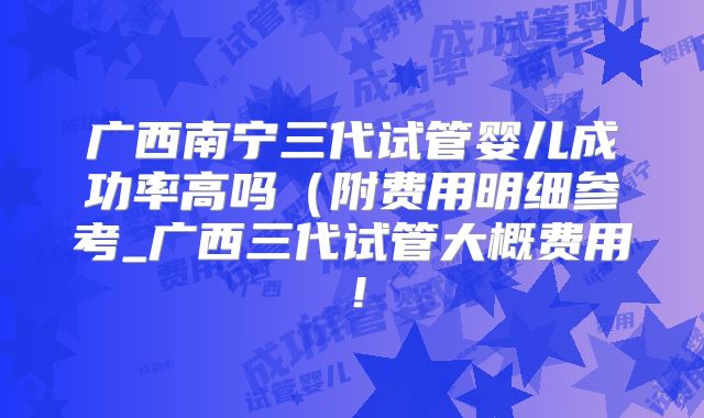 广西南宁三代试管婴儿成功率高吗（附费用明细参考_广西三代试管大概费用！