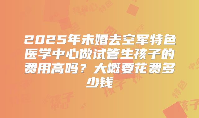 2025年未婚去空军特色医学中心做试管生孩子的费用高吗？大概要花费多少钱
