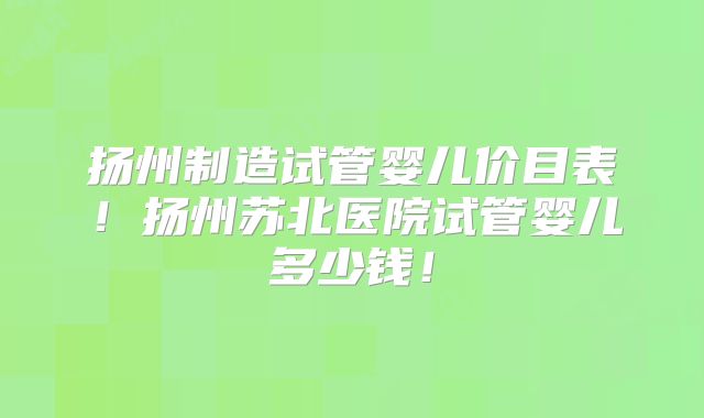 扬州制造试管婴儿价目表！扬州苏北医院试管婴儿多少钱！