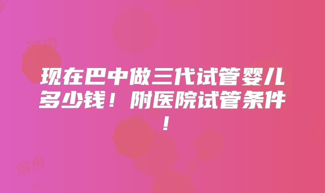 现在巴中做三代试管婴儿多少钱！附医院试管条件！
