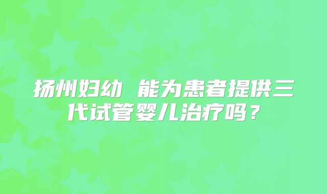 扬州妇幼 能为患者提供三代试管婴儿治疗吗？