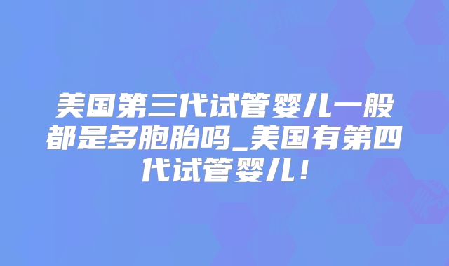 美国第三代试管婴儿一般都是多胞胎吗_美国有第四代试管婴儿!