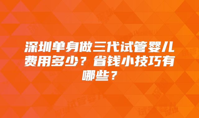 深圳单身做三代试管婴儿费用多少？省钱小技巧有哪些？