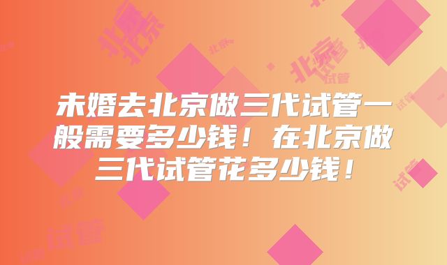 未婚去北京做三代试管一般需要多少钱!在北京做三代试管花多少钱!