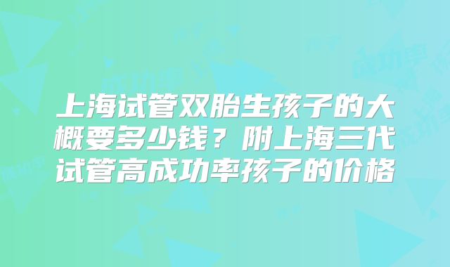 上海试管双胎生孩子的大概要多少钱？附上海三代试管高成功率孩子的价格