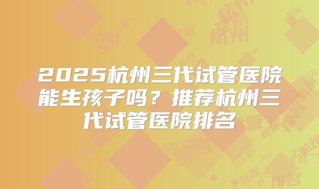 2025杭州三代试管医院能生孩子吗？推荐杭州三代试管医院排名