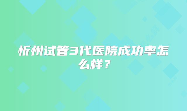 忻州试管3代医院成功率怎么样？