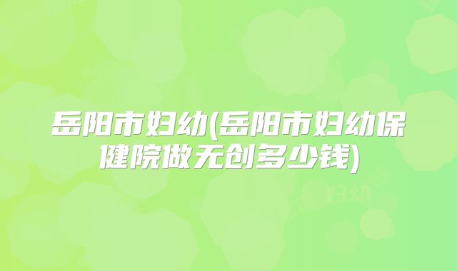 岳阳市妇幼(岳阳市妇幼保健院做无创多少钱)