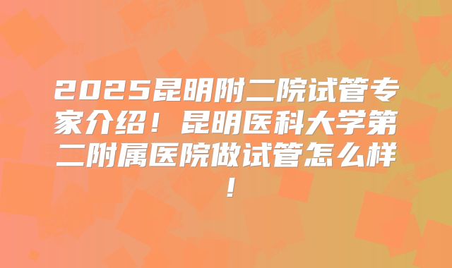 2025昆明附二院试管专家介绍！昆明医科大学第二附属医院做试管怎么样！