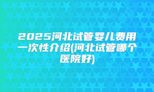 2025河北试管婴儿费用一次性介绍(河北试管哪个医院好)