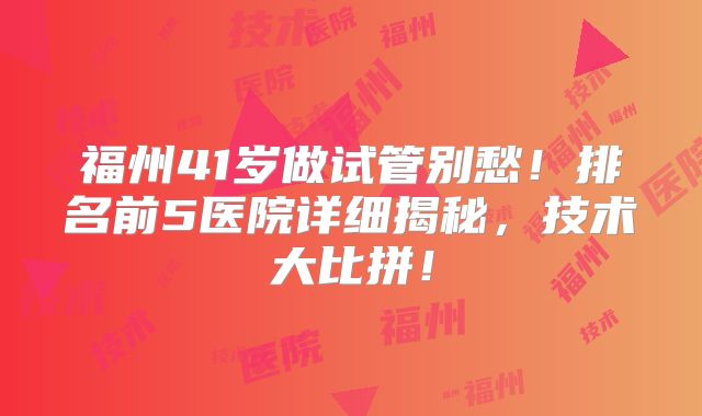 福州41岁做试管别愁！排名前5医院详细揭秘，技术大比拼！