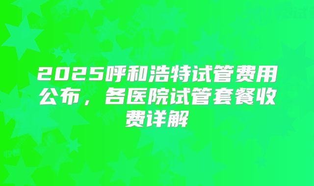 2025呼和浩特试管费用公布，各医院试管套餐收费详解